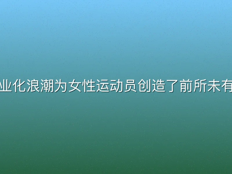 女子足球职业化浪潮为女性运动员创造了前所未有的就业机会